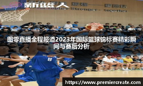 图零直播全程报道2023年国际篮球锦标赛精彩瞬间与赛后分析