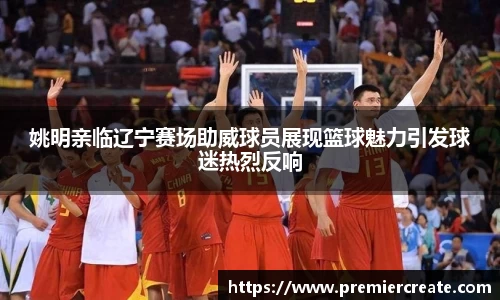 姚明亲临辽宁赛场助威球员展现篮球魅力引发球迷热烈反响