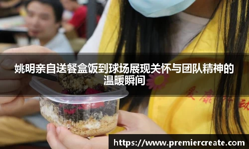 姚明亲自送餐盒饭到球场展现关怀与团队精神的温暖瞬间