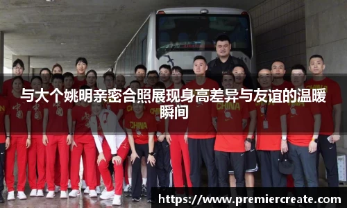与大个姚明亲密合照展现身高差异与友谊的温暖瞬间