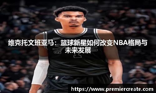 维克托文班亚马：篮球新星如何改变NBA格局与未来发展