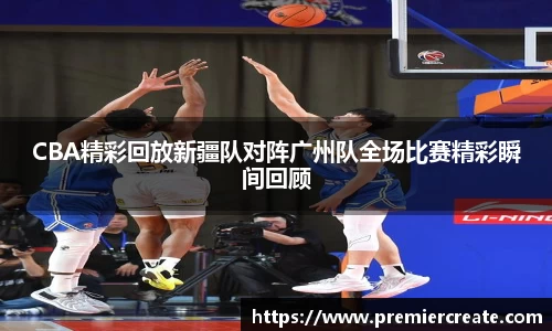 CBA精彩回放新疆队对阵广州队全场比赛精彩瞬间回顾