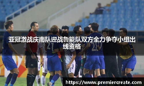 亚冠激战庆南队迎战鲁能队双方全力争夺小组出线资格